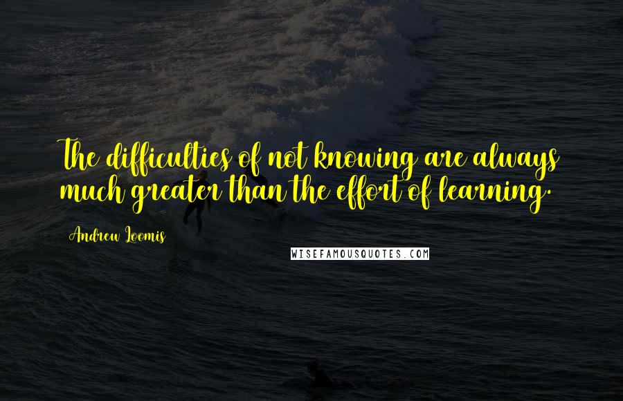 Andrew Loomis Quotes: The difficulties of not knowing are always much greater than the effort of learning.