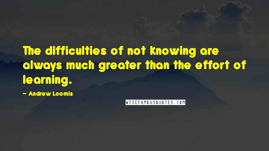 Andrew Loomis Quotes: The difficulties of not knowing are always much greater than the effort of learning.