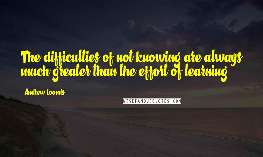 Andrew Loomis Quotes: The difficulties of not knowing are always much greater than the effort of learning.