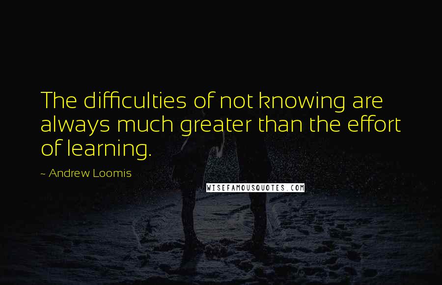 Andrew Loomis Quotes: The difficulties of not knowing are always much greater than the effort of learning.