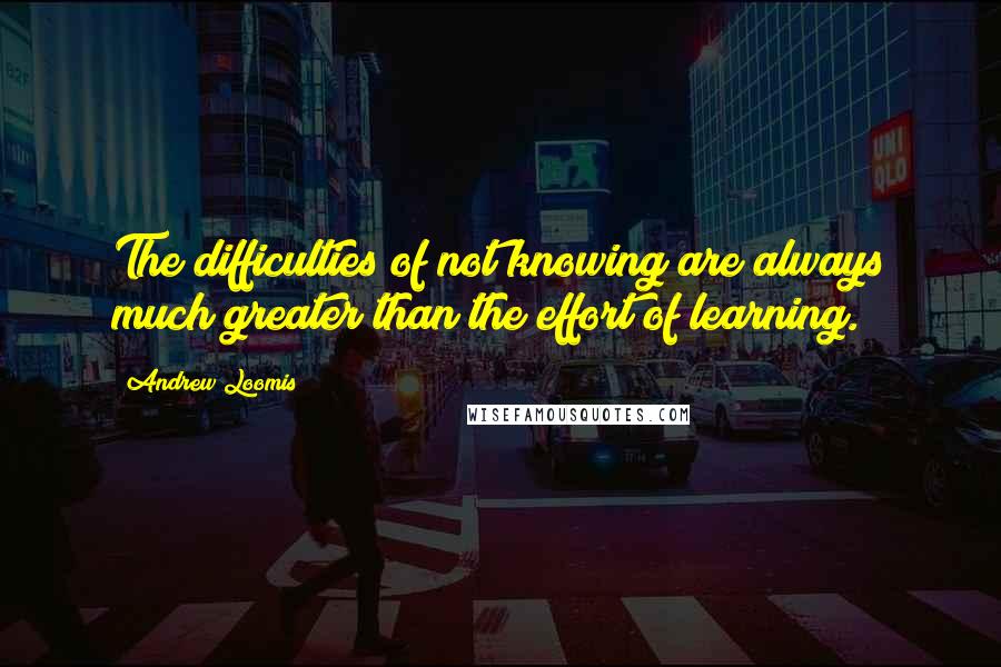 Andrew Loomis Quotes: The difficulties of not knowing are always much greater than the effort of learning.