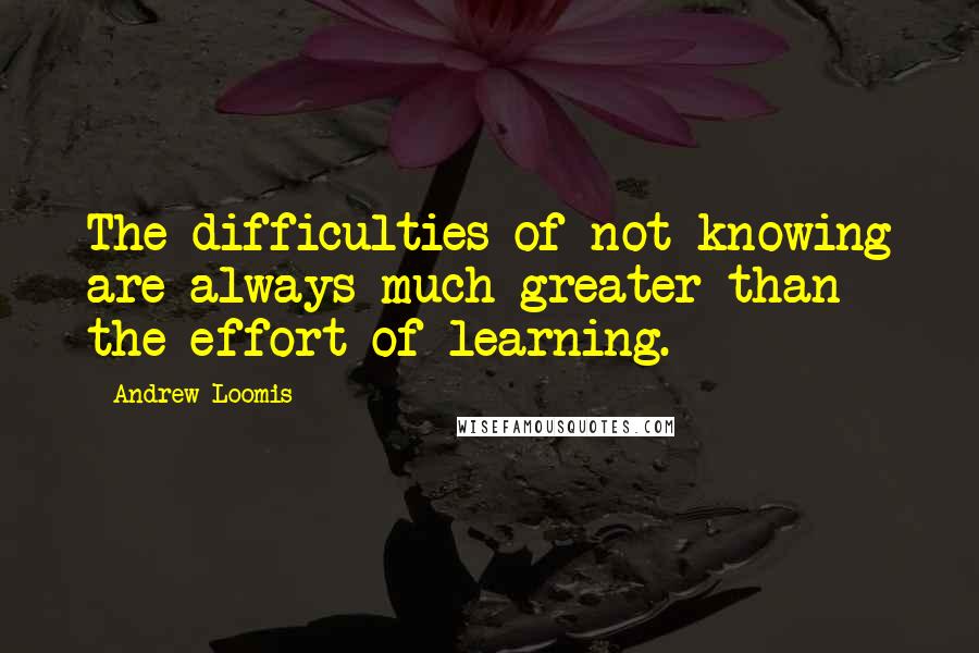 Andrew Loomis Quotes: The difficulties of not knowing are always much greater than the effort of learning.