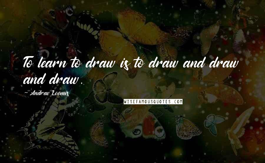 Andrew Loomis Quotes: To learn to draw is to draw and draw and draw.