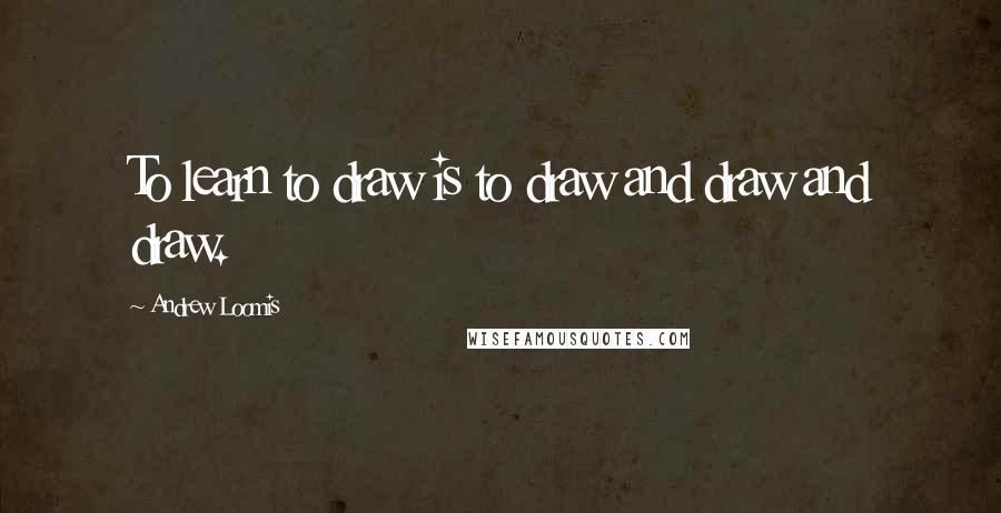 Andrew Loomis Quotes: To learn to draw is to draw and draw and draw.