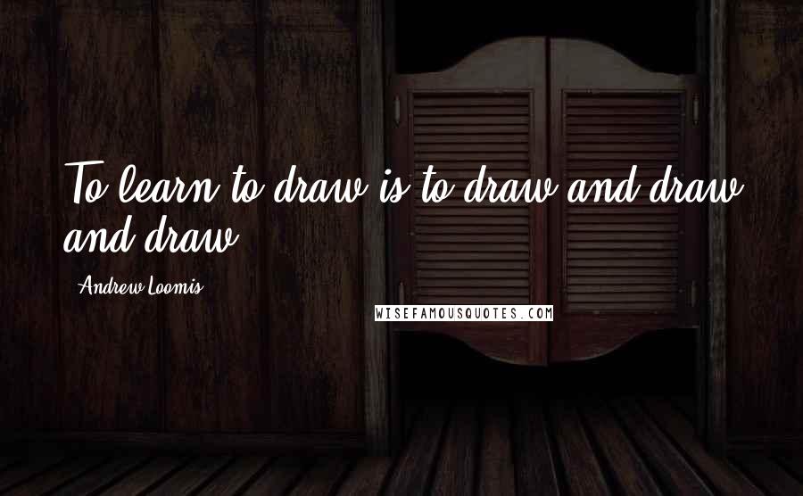 Andrew Loomis Quotes: To learn to draw is to draw and draw and draw.