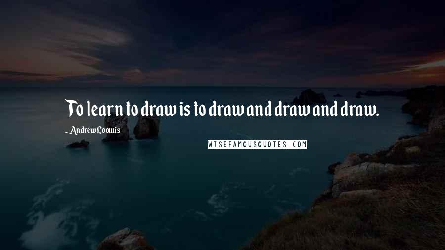 Andrew Loomis Quotes: To learn to draw is to draw and draw and draw.