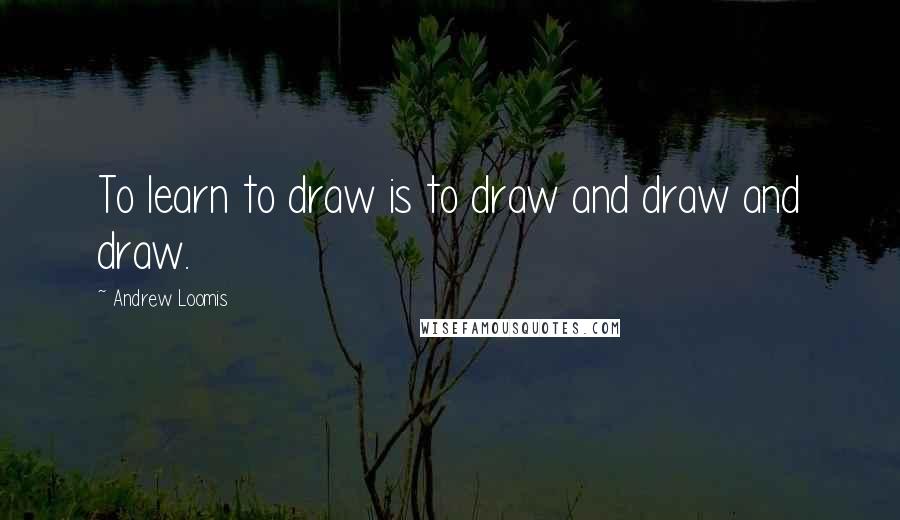 Andrew Loomis Quotes: To learn to draw is to draw and draw and draw.