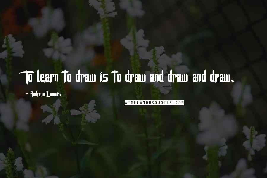 Andrew Loomis Quotes: To learn to draw is to draw and draw and draw.