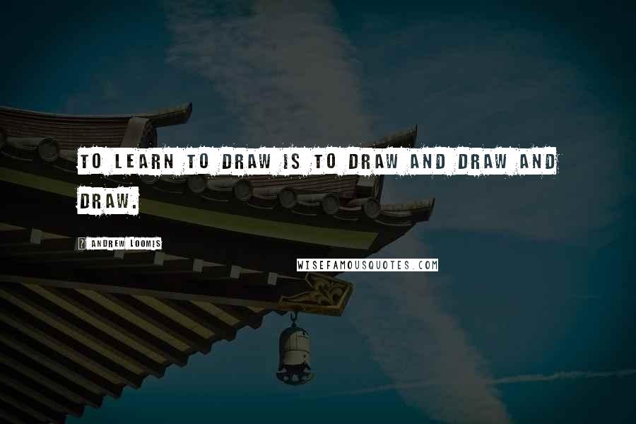 Andrew Loomis Quotes: To learn to draw is to draw and draw and draw.