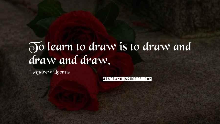 Andrew Loomis Quotes: To learn to draw is to draw and draw and draw.