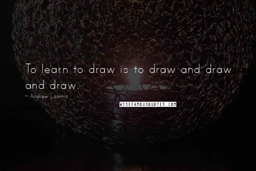 Andrew Loomis Quotes: To learn to draw is to draw and draw and draw.