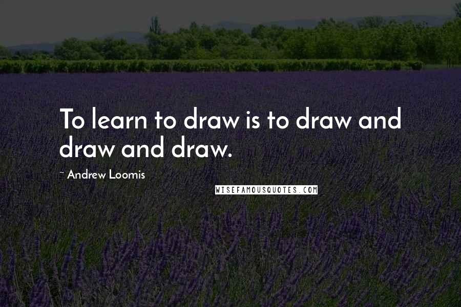 Andrew Loomis Quotes: To learn to draw is to draw and draw and draw.