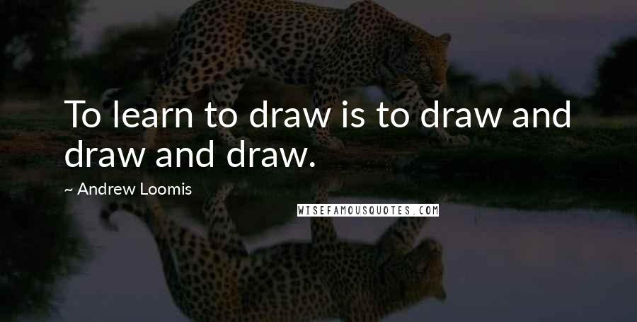 Andrew Loomis Quotes: To learn to draw is to draw and draw and draw.