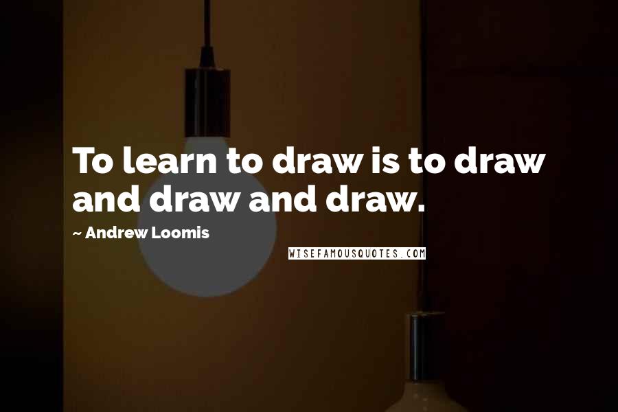 Andrew Loomis Quotes: To learn to draw is to draw and draw and draw.
