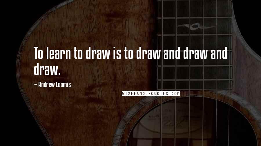 Andrew Loomis Quotes: To learn to draw is to draw and draw and draw.