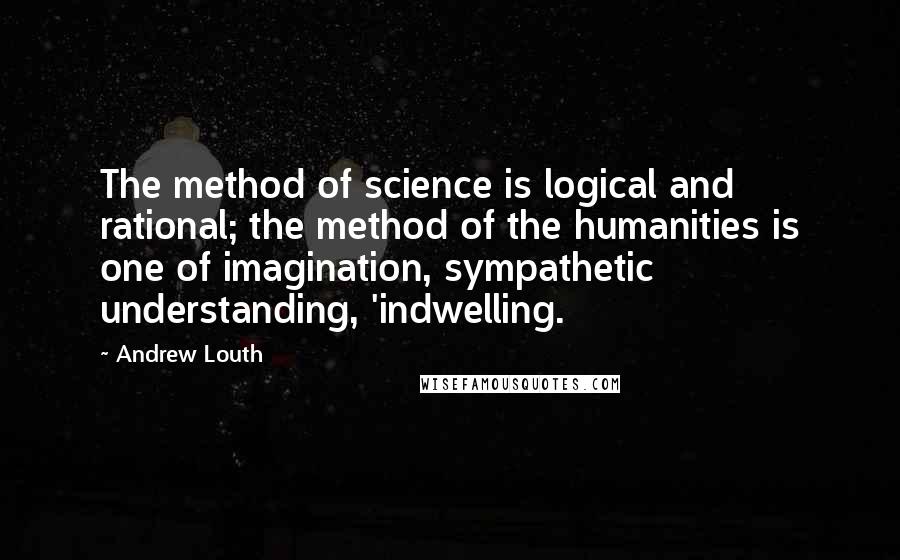 Andrew Louth Quotes: The method of science is logical and rational; the method of the humanities is one of imagination, sympathetic understanding, 'indwelling.