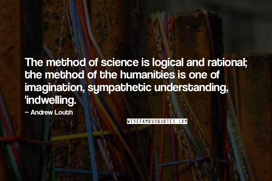 Andrew Louth Quotes: The method of science is logical and rational; the method of the humanities is one of imagination, sympathetic understanding, 'indwelling.