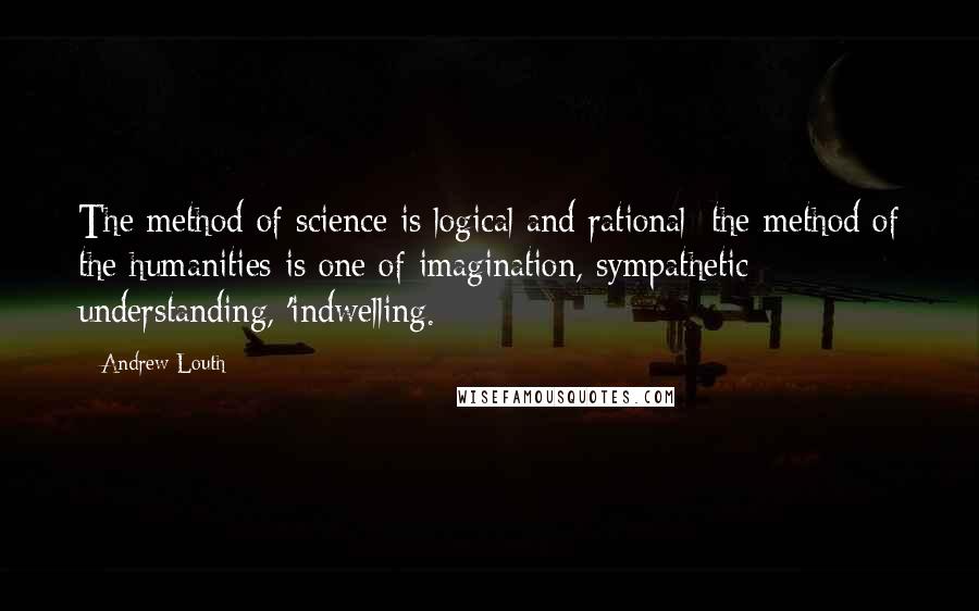 Andrew Louth Quotes: The method of science is logical and rational; the method of the humanities is one of imagination, sympathetic understanding, 'indwelling.