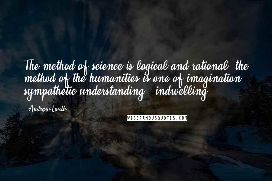 Andrew Louth Quotes: The method of science is logical and rational; the method of the humanities is one of imagination, sympathetic understanding, 'indwelling.