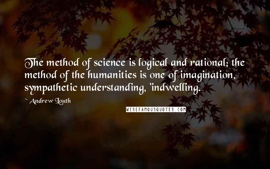 Andrew Louth Quotes: The method of science is logical and rational; the method of the humanities is one of imagination, sympathetic understanding, 'indwelling.