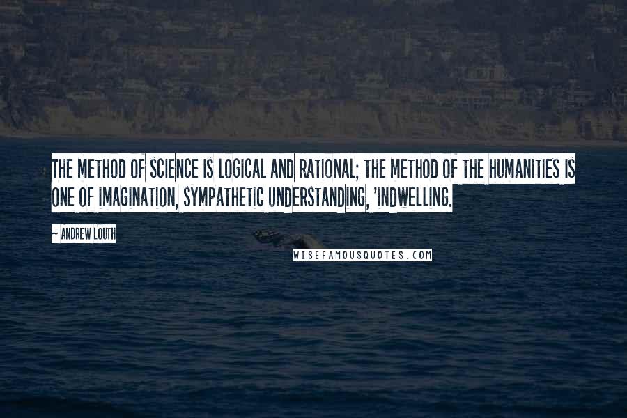 Andrew Louth Quotes: The method of science is logical and rational; the method of the humanities is one of imagination, sympathetic understanding, 'indwelling.