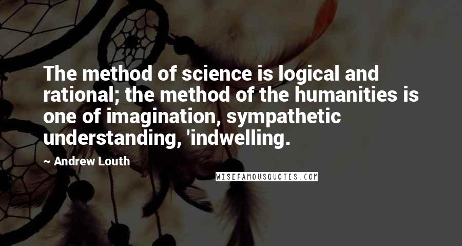 Andrew Louth Quotes: The method of science is logical and rational; the method of the humanities is one of imagination, sympathetic understanding, 'indwelling.