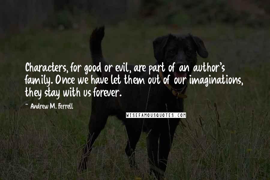 Andrew M. Ferrell Quotes: Characters, for good or evil, are part of an author's family. Once we have let them out of our imaginations, they stay with us forever.