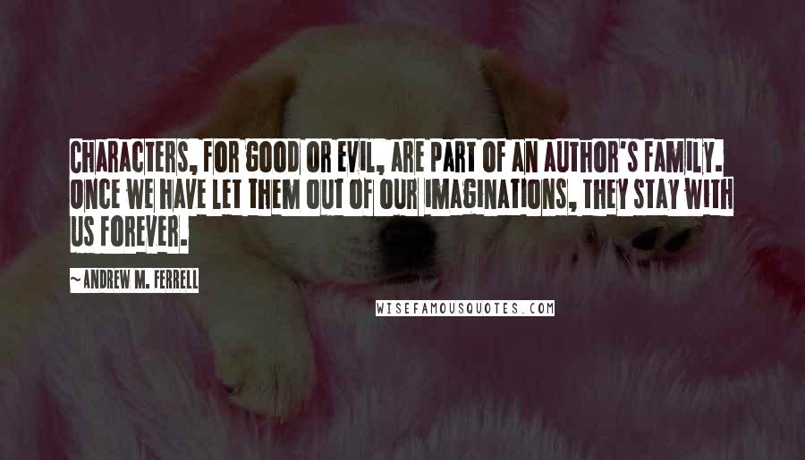 Andrew M. Ferrell Quotes: Characters, for good or evil, are part of an author's family. Once we have let them out of our imaginations, they stay with us forever.