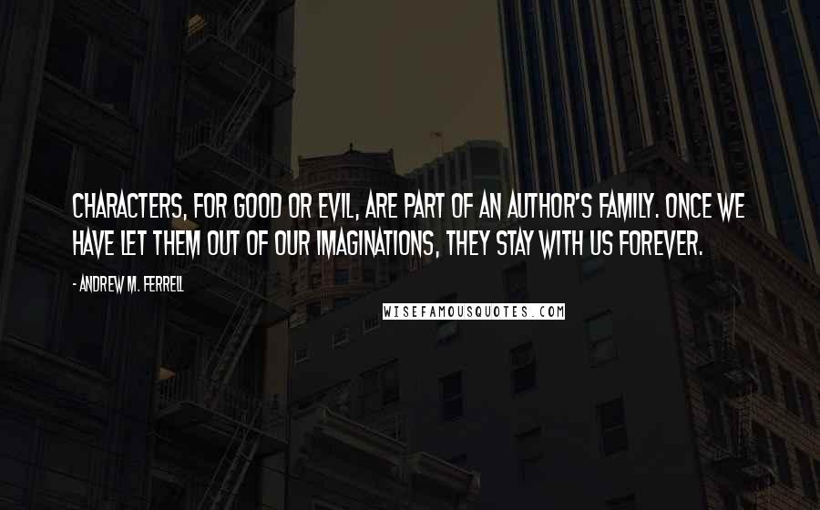 Andrew M. Ferrell Quotes: Characters, for good or evil, are part of an author's family. Once we have let them out of our imaginations, they stay with us forever.