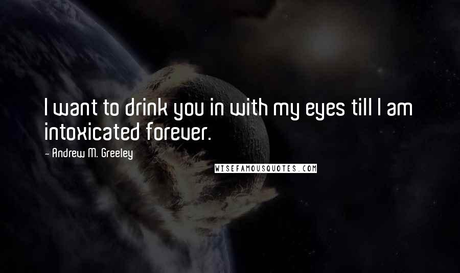 Andrew M. Greeley Quotes: I want to drink you in with my eyes till I am intoxicated forever.