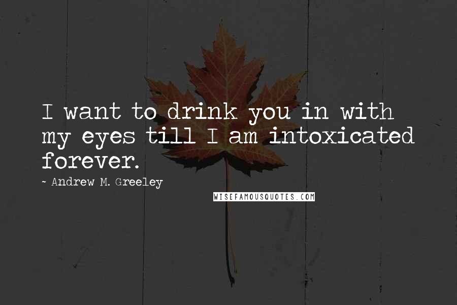 Andrew M. Greeley Quotes: I want to drink you in with my eyes till I am intoxicated forever.