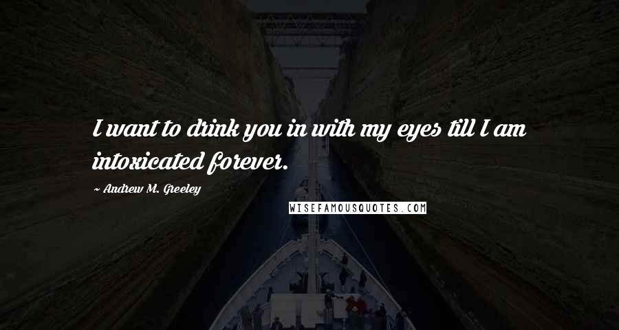 Andrew M. Greeley Quotes: I want to drink you in with my eyes till I am intoxicated forever.