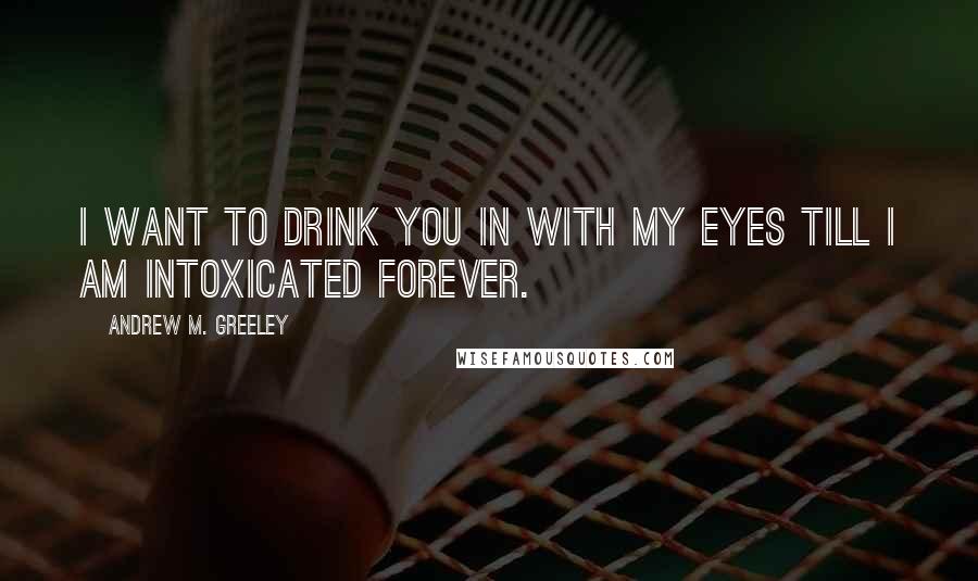 Andrew M. Greeley Quotes: I want to drink you in with my eyes till I am intoxicated forever.