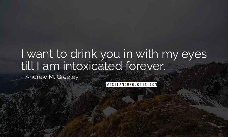 Andrew M. Greeley Quotes: I want to drink you in with my eyes till I am intoxicated forever.