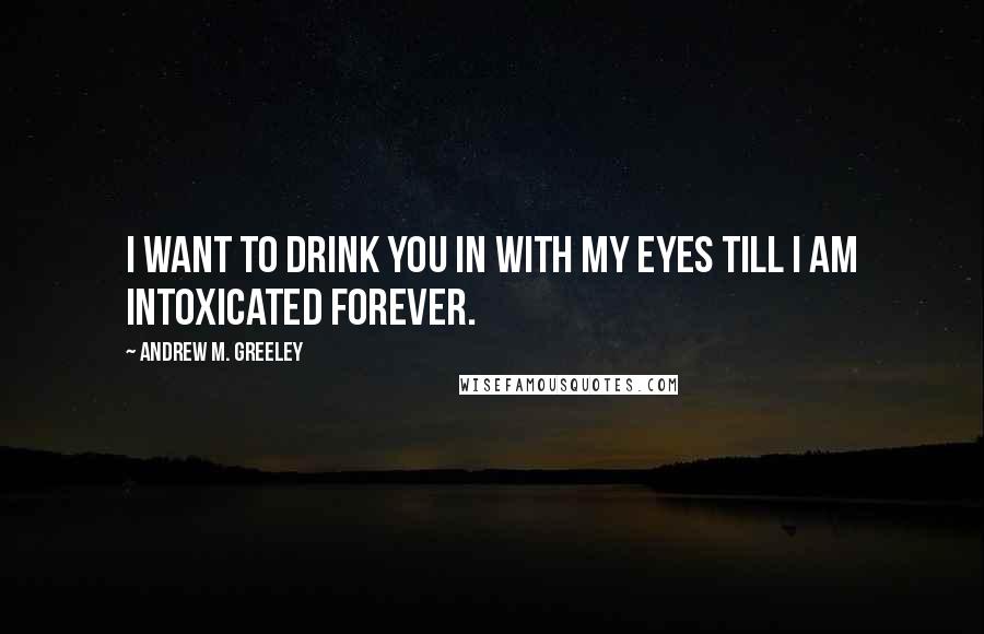 Andrew M. Greeley Quotes: I want to drink you in with my eyes till I am intoxicated forever.