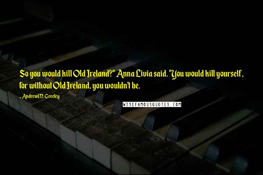 Andrew M. Greeley Quotes: So you would kill Old Ireland?" Anna Livia said. "You would kill yourself, for without Old Ireland, you wouldn't be.