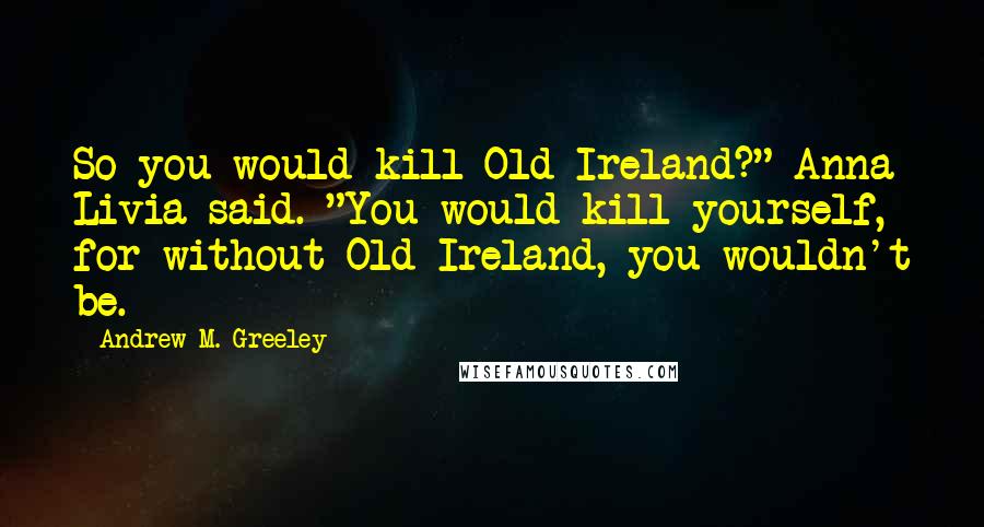 Andrew M. Greeley Quotes: So you would kill Old Ireland?" Anna Livia said. "You would kill yourself, for without Old Ireland, you wouldn't be.