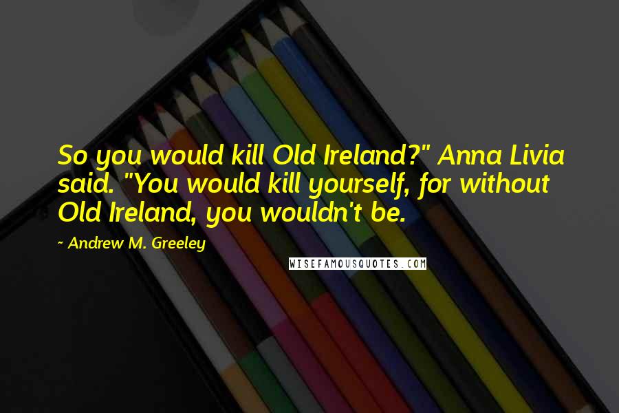 Andrew M. Greeley Quotes: So you would kill Old Ireland?" Anna Livia said. "You would kill yourself, for without Old Ireland, you wouldn't be.