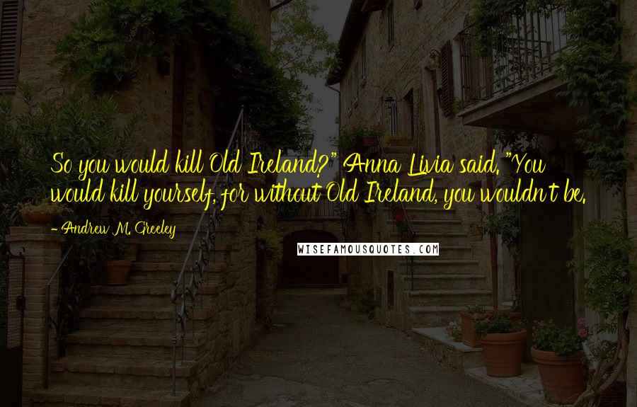 Andrew M. Greeley Quotes: So you would kill Old Ireland?" Anna Livia said. "You would kill yourself, for without Old Ireland, you wouldn't be.