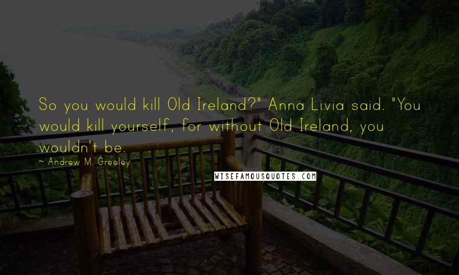 Andrew M. Greeley Quotes: So you would kill Old Ireland?" Anna Livia said. "You would kill yourself, for without Old Ireland, you wouldn't be.