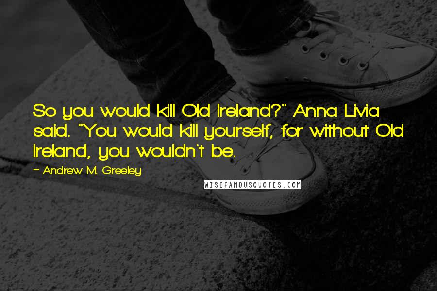 Andrew M. Greeley Quotes: So you would kill Old Ireland?" Anna Livia said. "You would kill yourself, for without Old Ireland, you wouldn't be.