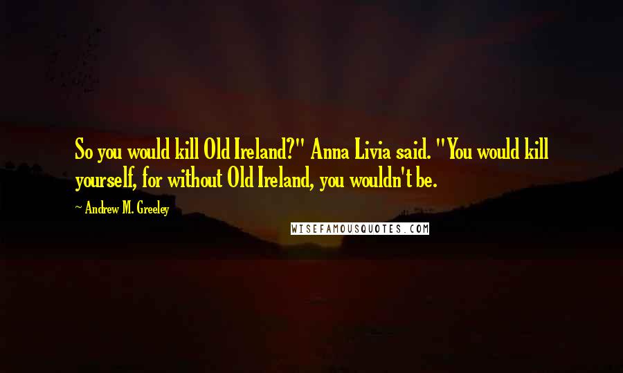 Andrew M. Greeley Quotes: So you would kill Old Ireland?" Anna Livia said. "You would kill yourself, for without Old Ireland, you wouldn't be.