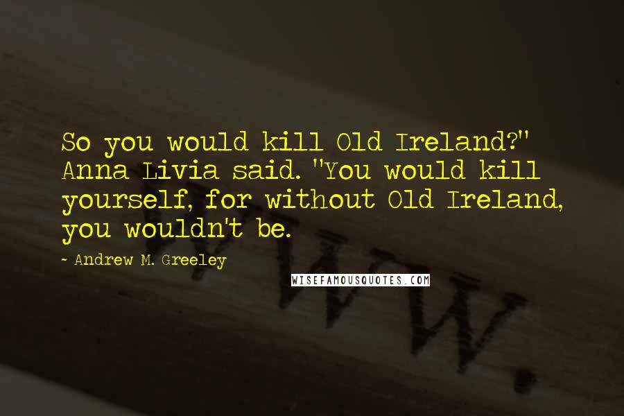 Andrew M. Greeley Quotes: So you would kill Old Ireland?" Anna Livia said. "You would kill yourself, for without Old Ireland, you wouldn't be.