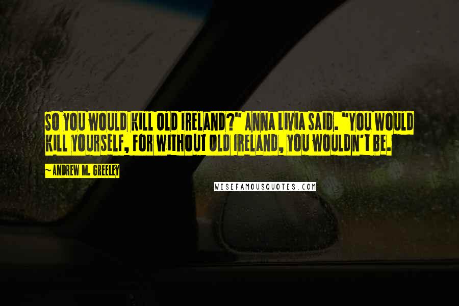 Andrew M. Greeley Quotes: So you would kill Old Ireland?" Anna Livia said. "You would kill yourself, for without Old Ireland, you wouldn't be.