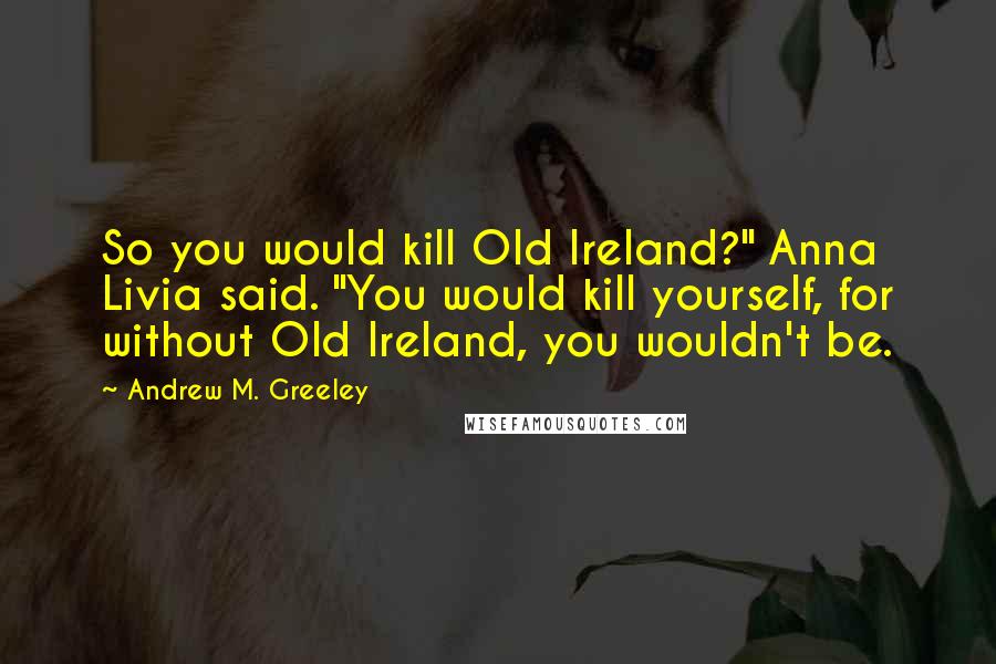 Andrew M. Greeley Quotes: So you would kill Old Ireland?" Anna Livia said. "You would kill yourself, for without Old Ireland, you wouldn't be.