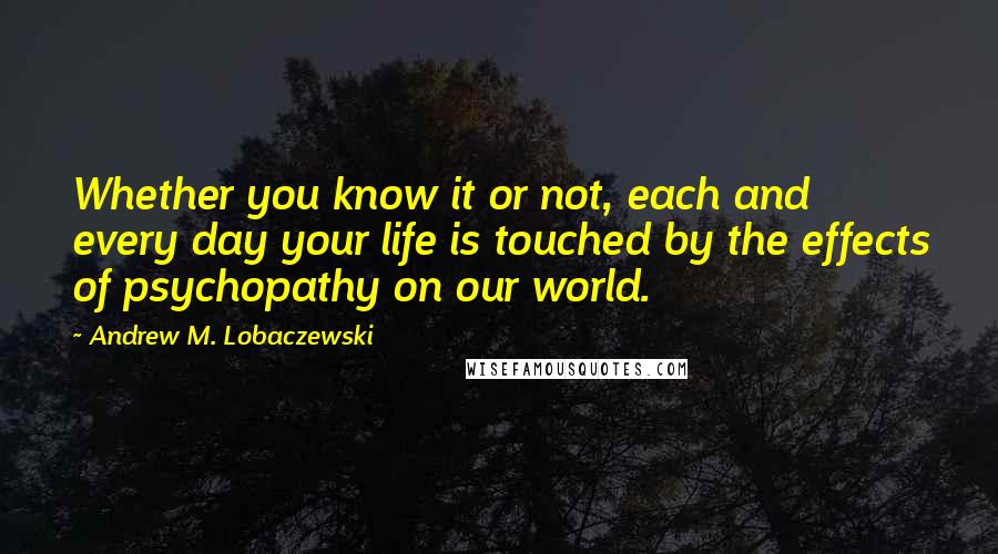 Andrew M. Lobaczewski Quotes: Whether you know it or not, each and every day your life is touched by the effects of psychopathy on our world.