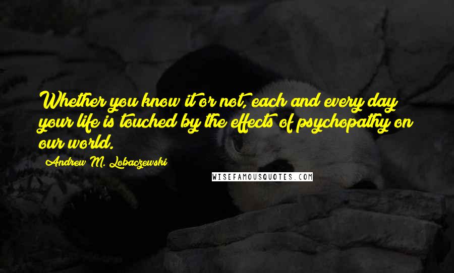 Andrew M. Lobaczewski Quotes: Whether you know it or not, each and every day your life is touched by the effects of psychopathy on our world.