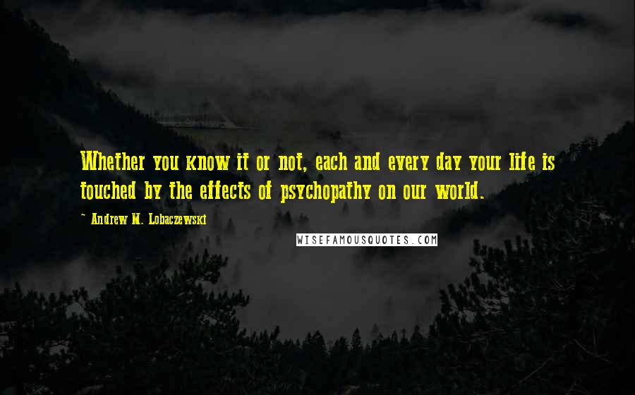 Andrew M. Lobaczewski Quotes: Whether you know it or not, each and every day your life is touched by the effects of psychopathy on our world.