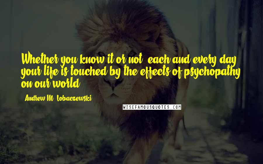 Andrew M. Lobaczewski Quotes: Whether you know it or not, each and every day your life is touched by the effects of psychopathy on our world.