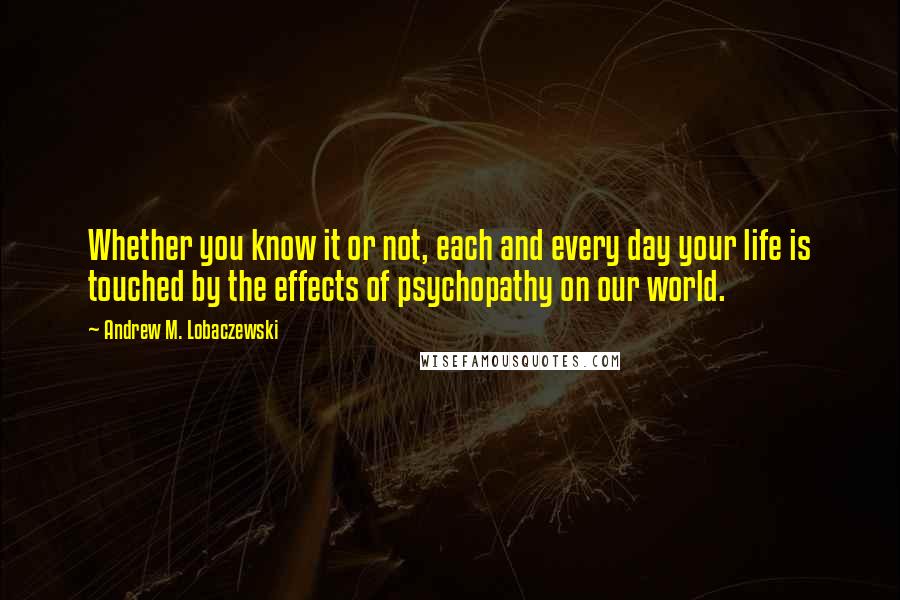 Andrew M. Lobaczewski Quotes: Whether you know it or not, each and every day your life is touched by the effects of psychopathy on our world.